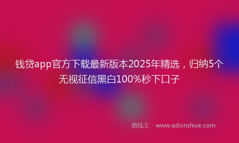 钱贷app官方下载最新版本2025年精选，归纳5个无视征信黑白100%秒下口子