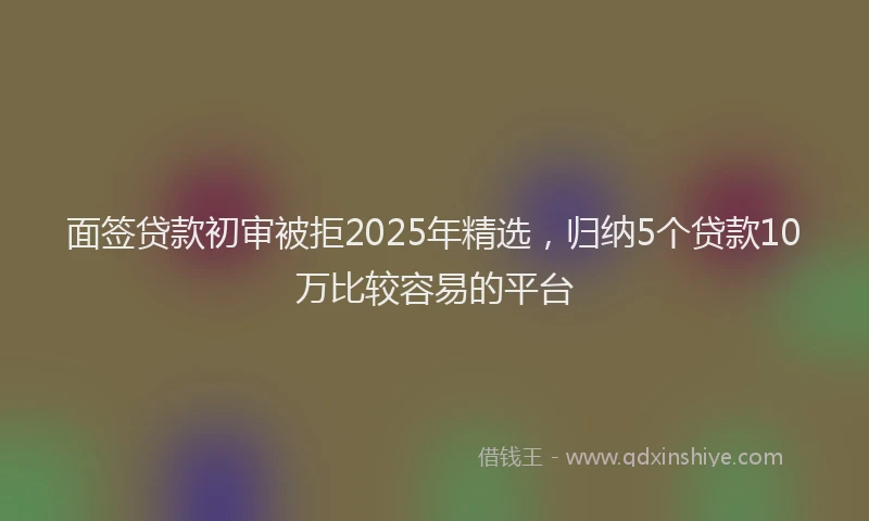 面签贷款初审被拒2025年精选，归纳5个贷款10万比较容易的平台