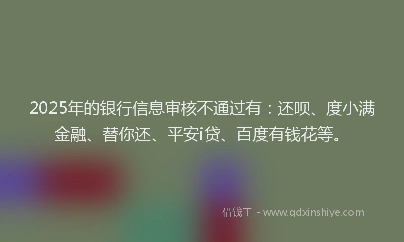 2025年的银行信息审核不通过有：还呗、度小满金融、替你还、平安i贷、百度有钱花等。