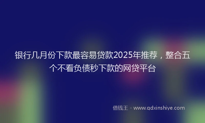 银行几月份下款最容易贷款2025年推荐，整合五个不看负债秒下款的网贷平台