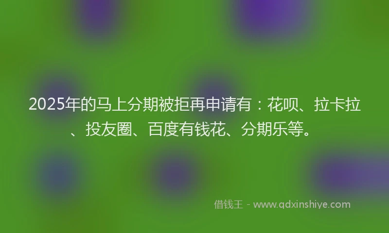 2025年的马上分期被拒再申请有：花呗、拉卡拉、投友圈、百度有钱花、分期乐等。