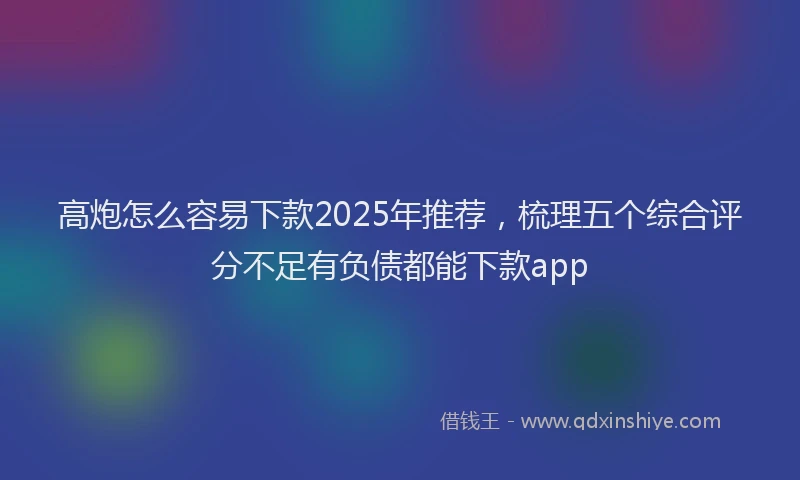 高炮怎么容易下款2025年推荐，梳理五个综合评分不足有负债都能下款app