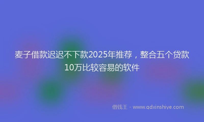 麦子借款迟迟不下款2025年推荐，整合五个贷款10万比较容易的软件