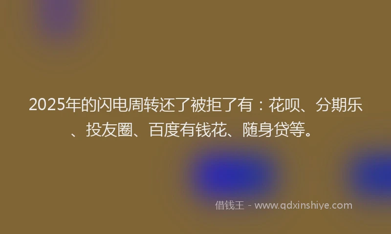 2025年的闪电周转还了被拒了有：花呗、分期乐、投友圈、百度有钱花、随身贷等。