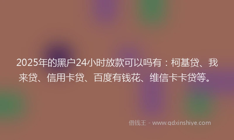 2025年的黑户24小时放款可以吗有：柯基贷、我来贷、信用卡贷、百度有钱花、维信卡卡贷等。