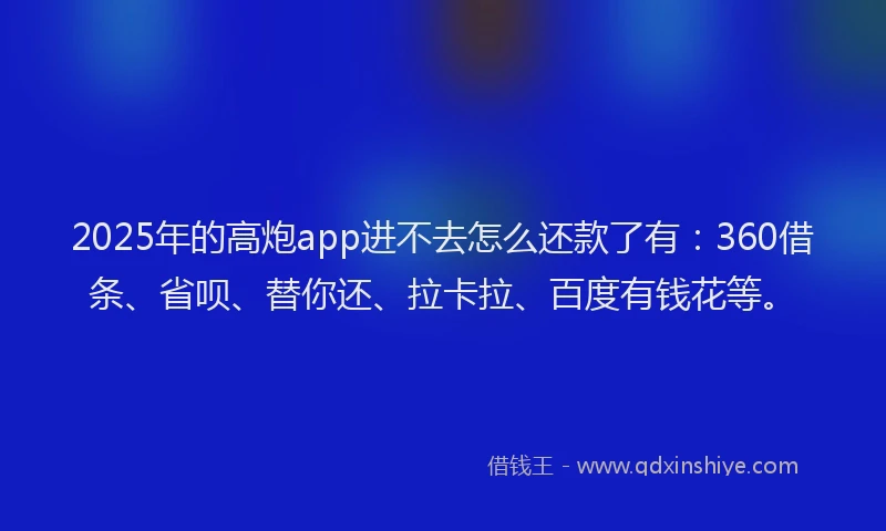 2025年的高炮app进不去怎么还款了有：360借条、省呗、替你还、拉卡拉、百度有钱花等。