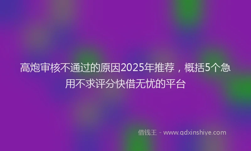 高炮审核不通过的原因2025年推荐，概括5个急用不求评分快借无忧的平台