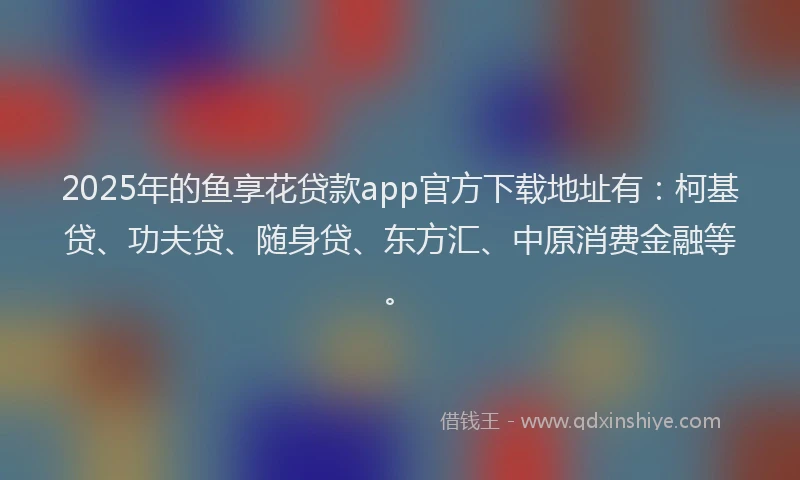 2025年的鱼享花贷款app官方下载地址有：柯基贷、功夫贷、随身贷、东方汇、中原消费金融等。