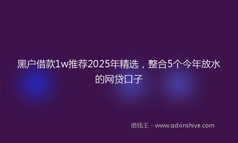 黑户借款1w推荐2025年精选，整合5个今年放水的网贷口子