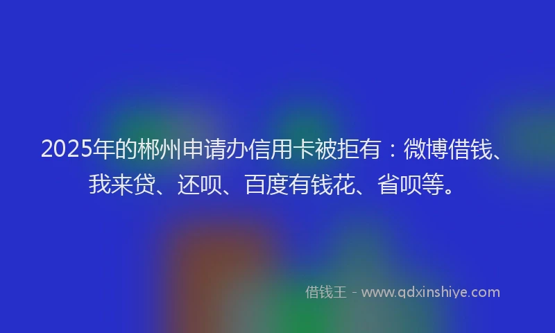 2025年的郴州申请办信用卡被拒有：微博借钱、我来贷、还呗、百度有钱花、省呗等。