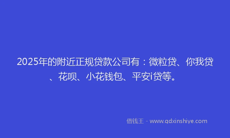2025年的附近正规贷款公司有：微粒贷、你我贷、花呗、小花钱包、平安i贷等。