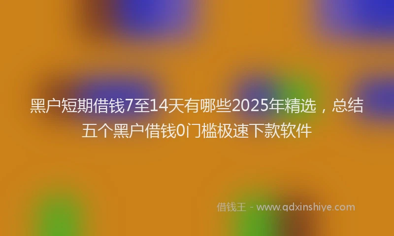 黑户短期借钱7至14天有哪些2025年精选，总结五个黑户借钱0门槛极速下款软件