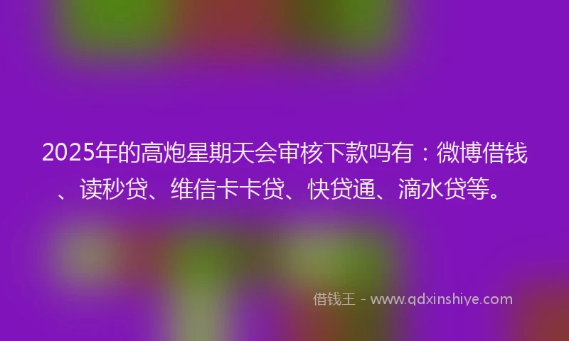 2025年的高炮星期天会审核下款吗有：微博借钱、读秒贷、维信卡卡贷、快贷通、滴水贷等。