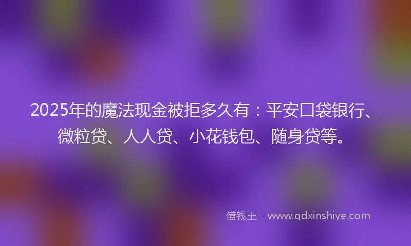 2025年的魔法现金被拒多久有：平安口袋银行、微粒贷、人人贷、小花钱包、随身贷等。