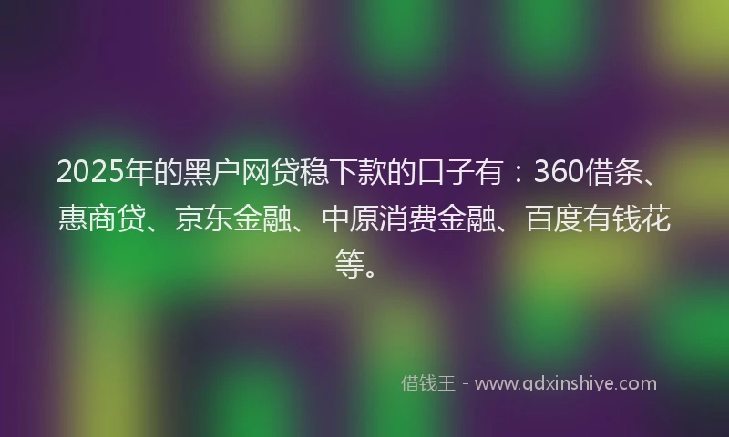 2025年的黑户网贷稳下款的口子有：360借条、惠商贷、京东金融、中原消费金融、百度有钱花等。