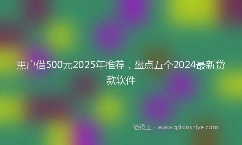 黑户借500元2025年推荐，盘点五个2024最新贷款软件