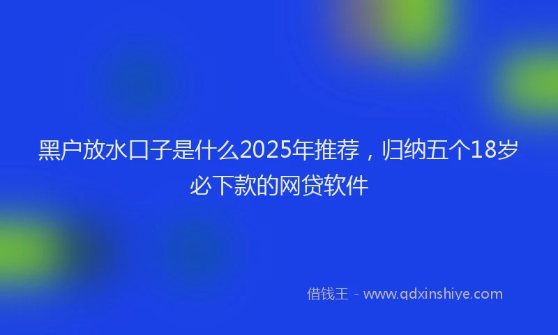 黑户放水口子是什么2025年推荐，归纳五个18岁必下款的网贷软件