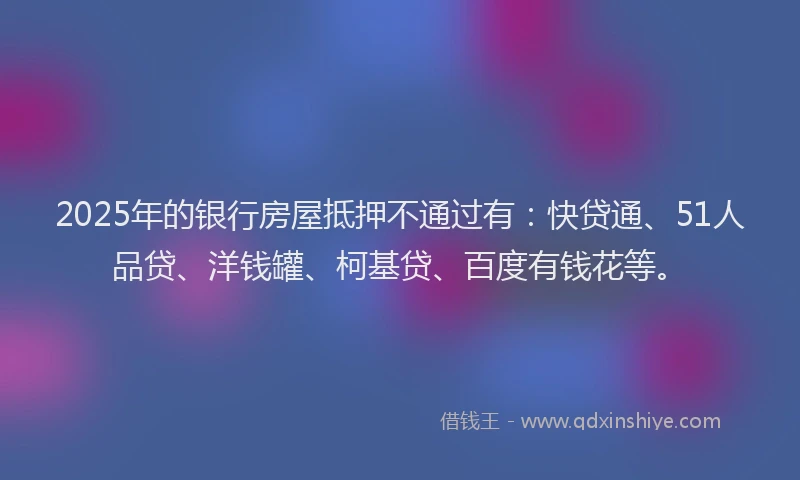 2025年的银行房屋抵押不通过有：快贷通、51人品贷、洋钱罐、柯基贷、百度有钱花等。