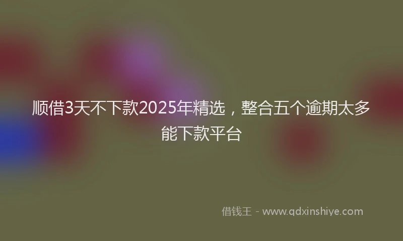 顺借3天不下款2025年精选，整合五个逾期太多能下款平台
