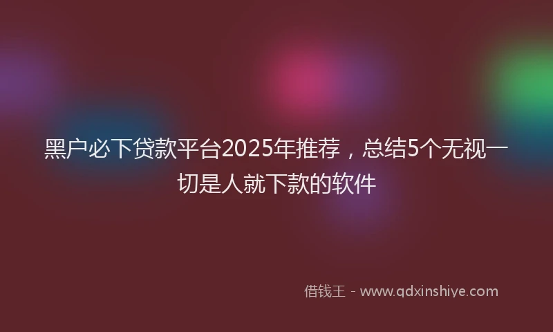 黑户必下贷款平台2025年推荐，总结5个无视一切是人就下款的软件