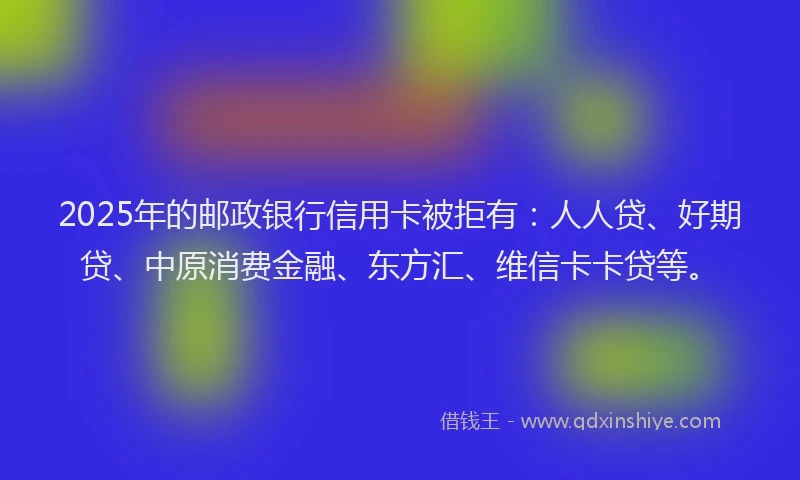 2025年的邮政银行信用卡被拒有：人人贷、好期贷、中原消费金融、东方汇、维信卡卡贷等。