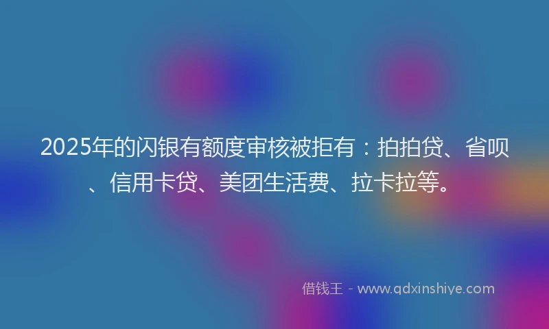 2025年的闪银有额度审核被拒有：拍拍贷、省呗、信用卡贷、美团生活费、拉卡拉等。