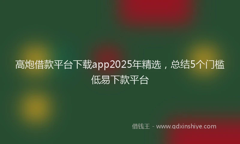高炮借款平台下载app2025年精选，总结5个门槛低易下款平台