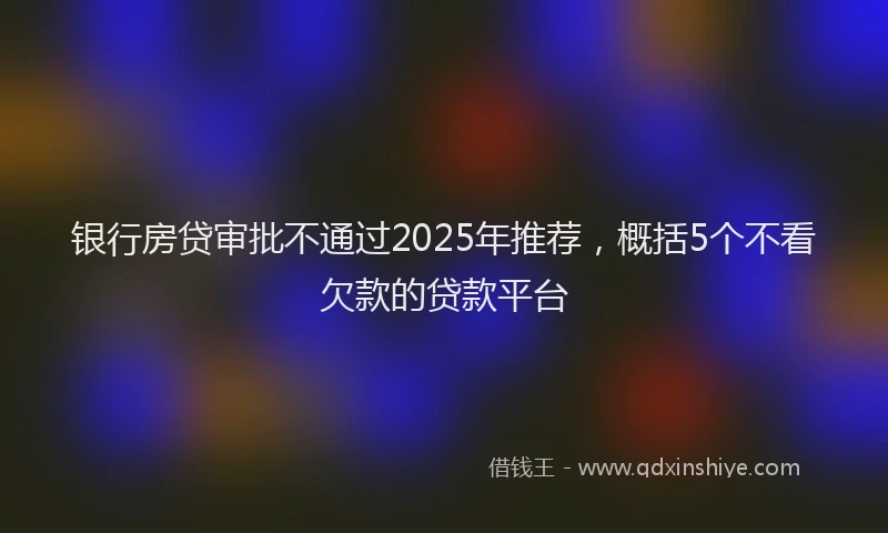 银行房贷审批不通过2025年推荐，概括5个不看欠款的贷款平台