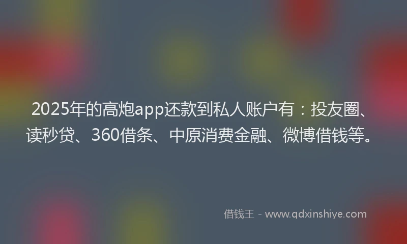 2025年的高炮app还款到私人账户有：投友圈、读秒贷、360借条、中原消费金融、微博借钱等。
