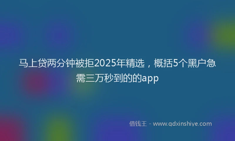 马上贷两分钟被拒2025年精选，概括5个黑户急需三万秒到的的app