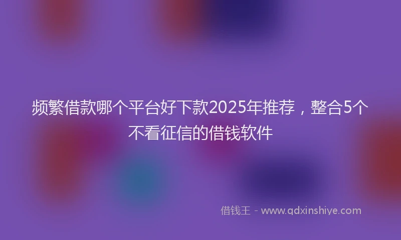 频繁借款哪个平台好下款2025年推荐，整合5个不看征信的借钱软件
