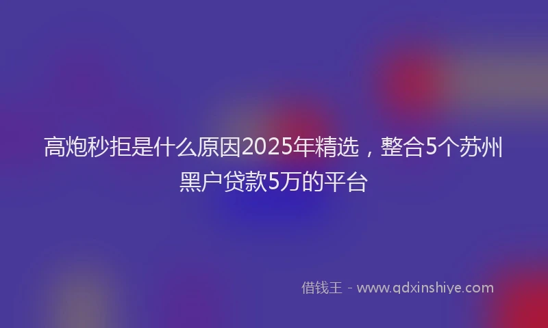 高炮秒拒是什么原因2025年精选，整合5个苏州黑户贷款5万的平台