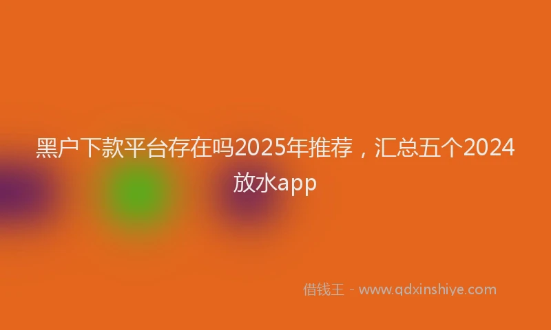 黑户下款平台存在吗2025年推荐，汇总五个2024放水app