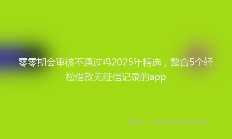 零零期会审核不通过吗2025年精选，整合5个轻松借款无征信记录的app
