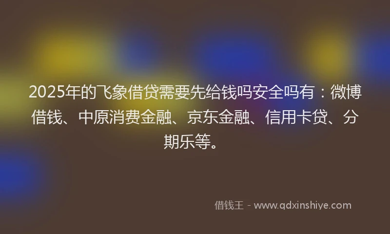 2025年的飞象借贷需要先给钱吗安全吗有：微博借钱、中原消费金融、京东金融、信用卡贷、分期乐等。