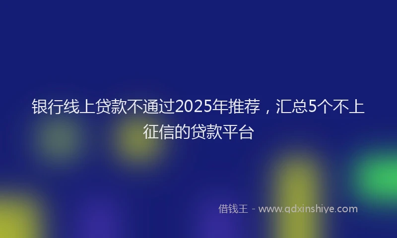 银行线上贷款不通过2025年推荐，汇总5个不上征信的贷款平台