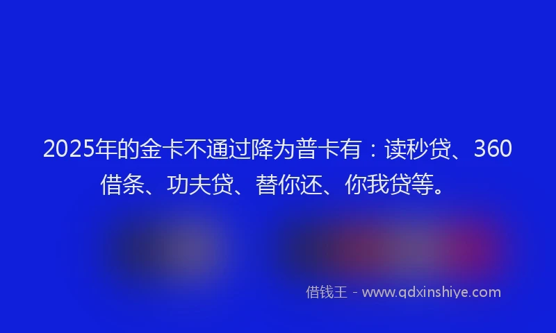 2025年的金卡不通过降为普卡有：读秒贷、360借条、功夫贷、替你还、你我贷等。