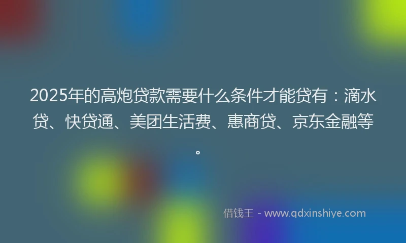 2025年的高炮贷款需要什么条件才能贷有：滴水贷、快贷通、美团生活费、惠商贷、京东金融等。