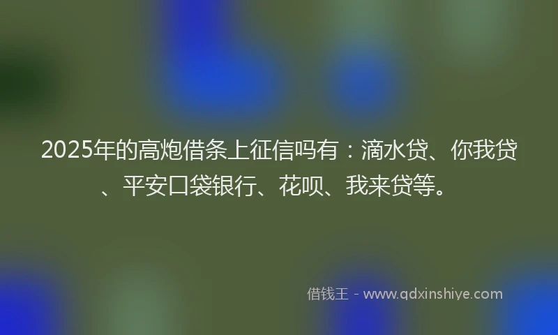 2025年的高炮借条上征信吗有：滴水贷、你我贷、平安口袋银行、花呗、我来贷等。