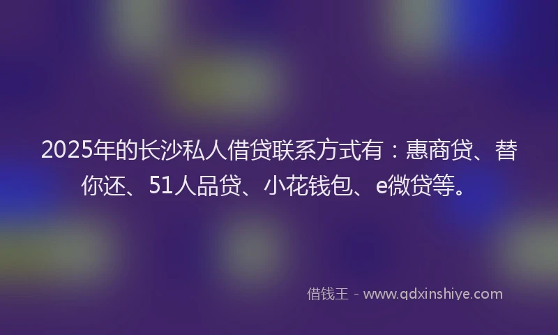 2025年的长沙私人借贷联系方式有：惠商贷、替你还、51人品贷、小花钱包、e微贷等。