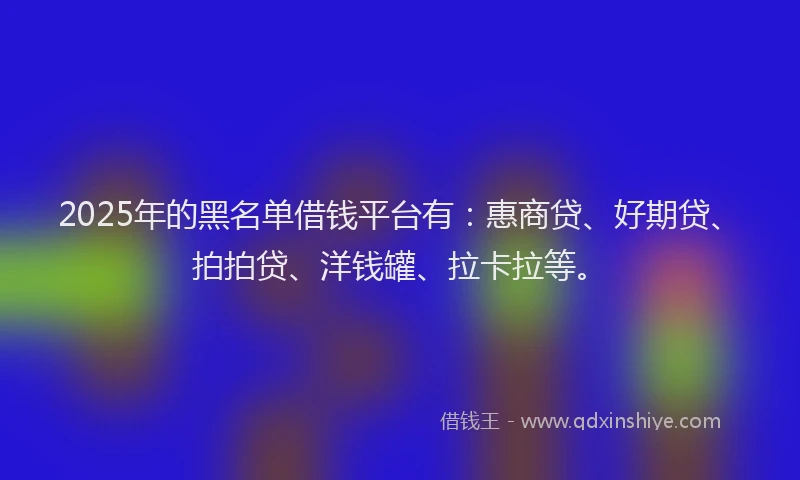 2025年的黑名单借钱平台有：惠商贷、好期贷、拍拍贷、洋钱罐、拉卡拉等。
