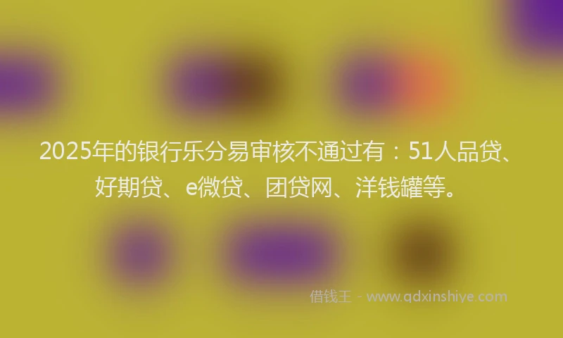 2025年的银行乐分易审核不通过有：51人品贷、好期贷、e微贷、团贷网、洋钱罐等。