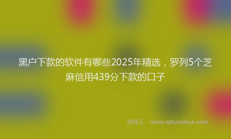 黑户下款的软件有哪些2025年精选，罗列5个芝麻信用439分下款的口子