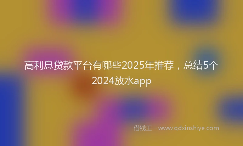 高利息贷款平台有哪些2025年推荐，总结5个2024放水app