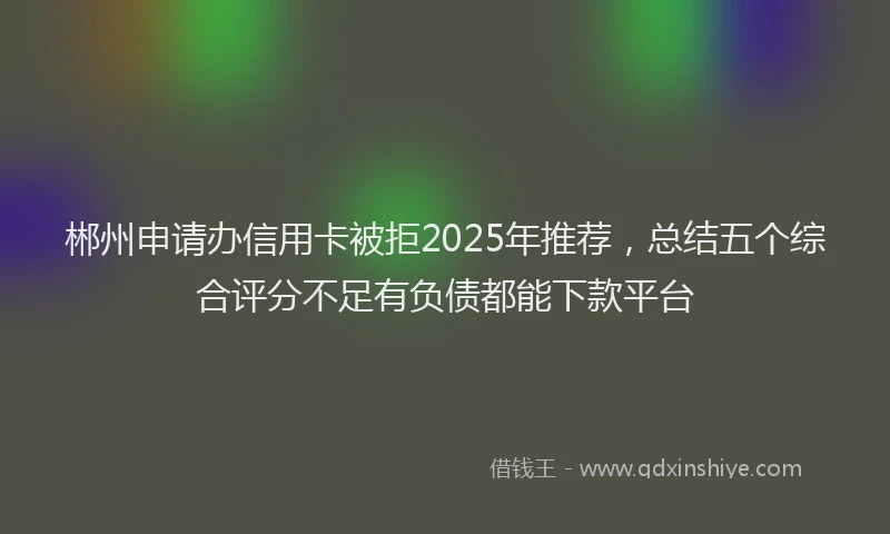 郴州申请办信用卡被拒2025年推荐，总结五个综合评分不足有负债都能下款平台