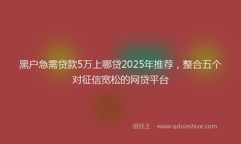 黑户急需贷款5万上哪贷2025年推荐，整合五个对征信宽松的网贷平台