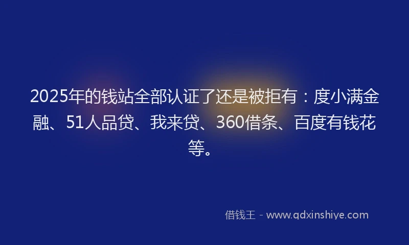 2025年的钱站全部认证了还是被拒有：度小满金融、51人品贷、我来贷、360借条、百度有钱花等。