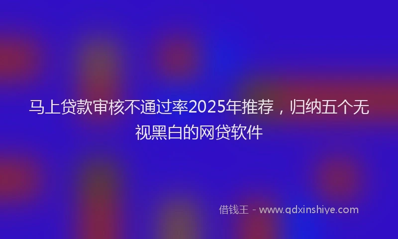 马上贷款审核不通过率2025年推荐，归纳五个无视黑白的网贷软件