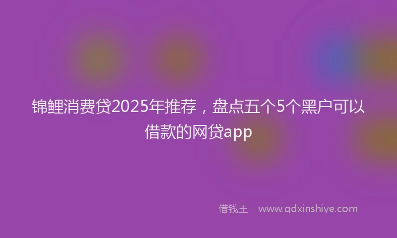 锦鲤消费贷2025年推荐，盘点五个5个黑户可以借款的网贷app
