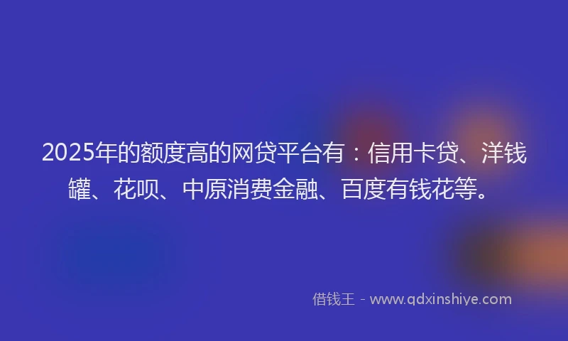 2025年的额度高的网贷平台有：信用卡贷、洋钱罐、花呗、中原消费金融、百度有钱花等。